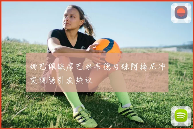 姆巴佩缺席巴尔韦德与琼阿梅尼冲突现场引发热议