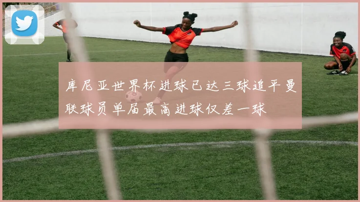 库尼亚世界杯进球已达三球追平曼联球员单届最高进球仅差一球