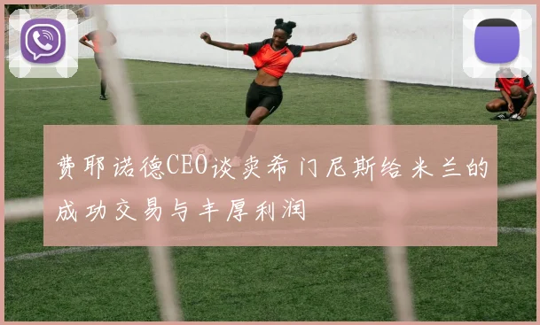 费耶诺德CEO谈卖希门尼斯给米兰的成功交易与丰厚利润