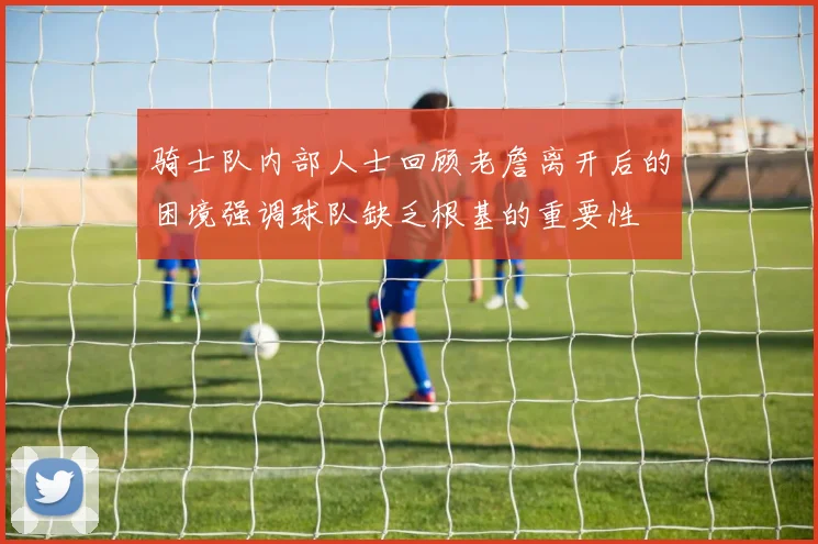 骑士队内部人士回顾老詹离开后的困境强调球队缺乏根基的重要性