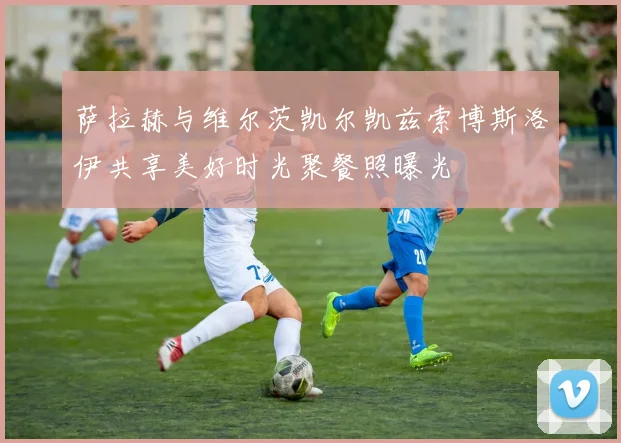 萨拉赫与维尔茨凯尔凯兹索博斯洛伊共享美好时光聚餐照曝光