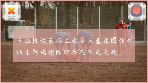 卡拉格谈英格兰未召马奎尔图赫尔指出阿诺德防守存在不足之处