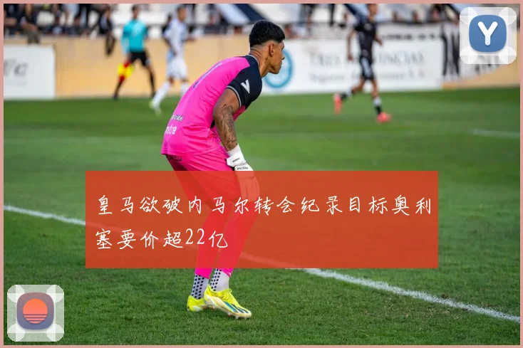 皇马欲破内马尔转会纪录目标奥利塞要价超22亿