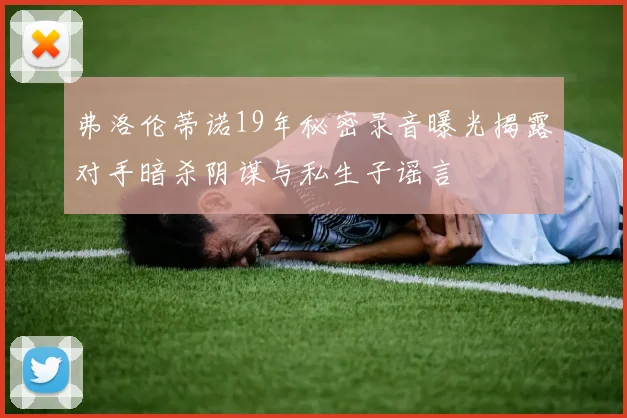 弗洛伦蒂诺19年秘密录音曝光揭露对手暗杀阴谋与私生子谣言