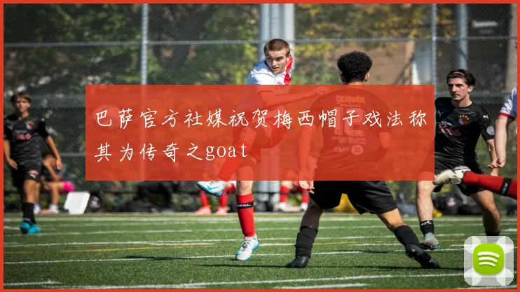 巴萨官方社媒祝贺梅西帽子戏法称其为传奇之goat