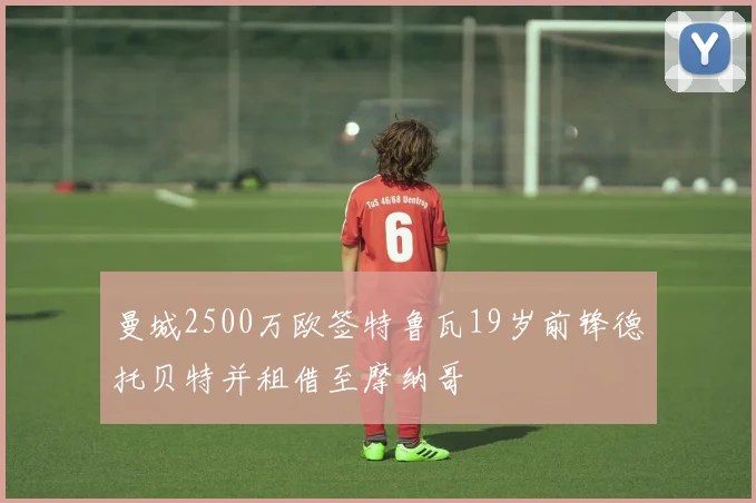 曼城2500万欧签特鲁瓦19岁前锋德托贝特并租借至摩纳哥