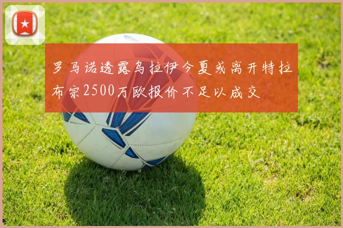 罗马诺透露乌拉伊今夏或离开特拉布宗2500万欧报价不足以成交
